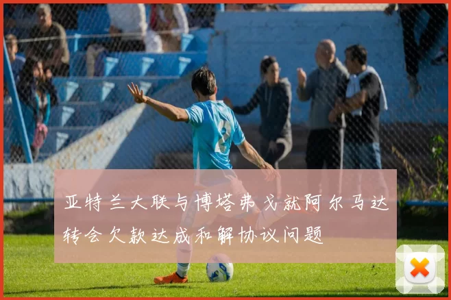 亚特兰大联与博塔弗戈就阿尔马达转会欠款达成和解协议问题